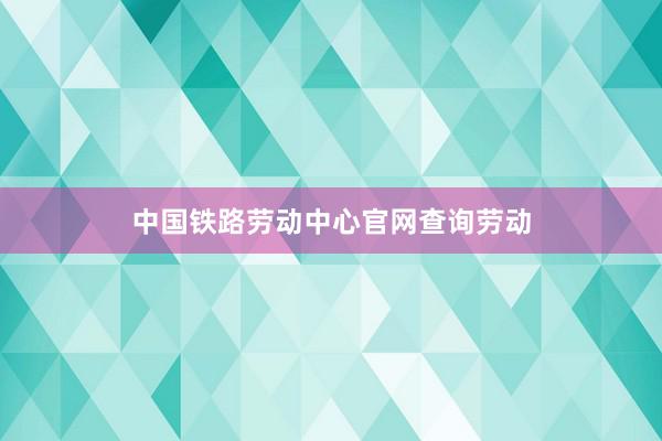 中国铁路劳动中心官网查询劳动