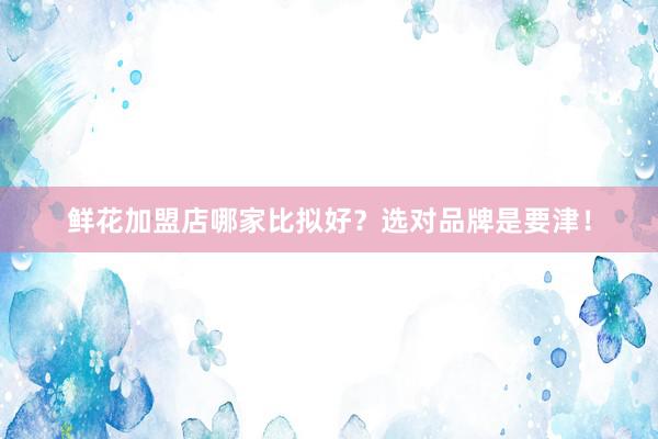 鲜花加盟店哪家比拟好？选对品牌是要津！