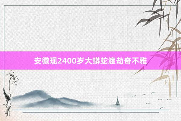 安徽现2400岁大蟒蛇渡劫奇不雅